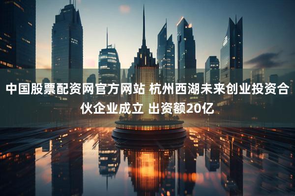 中国股票配资网官方网站 杭州西湖未来创业投资合伙企业成立 出资额20亿