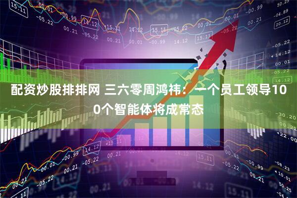 配资炒股排排网 三六零周鸿祎：一个员工领导100个智能体将成常态