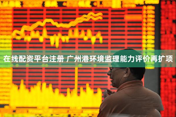在线配资平台注册 广州港环境监理能力评价再扩项