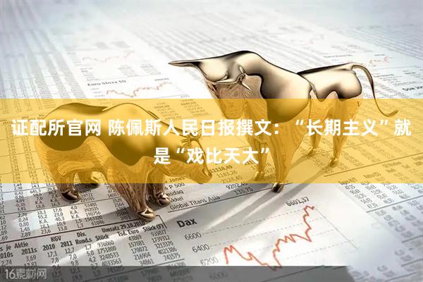 证配所官网 陈佩斯人民日报撰文：“长期主义”就是“戏比天大”