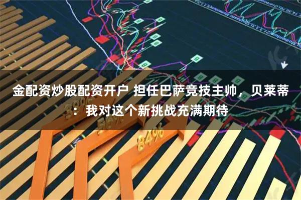 金配资炒股配资开户 担任巴萨竞技主帅，贝莱蒂：我对这个新挑战充满期待