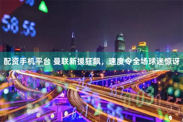配资手机平台 曼联新援狂飙，速度令全场球迷惊讶