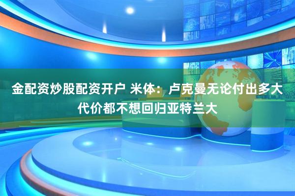 金配资炒股配资开户 米体：卢克曼无论付出多大代价都不想回归亚特兰大
