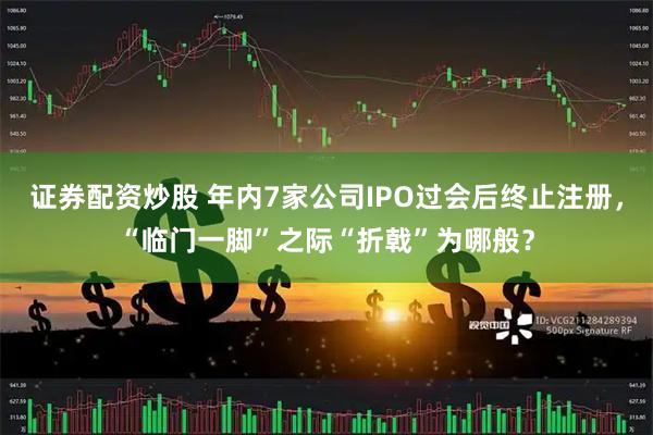 证券配资炒股 年内7家公司IPO过会后终止注册，“临门一脚”之际“折戟”为哪般？