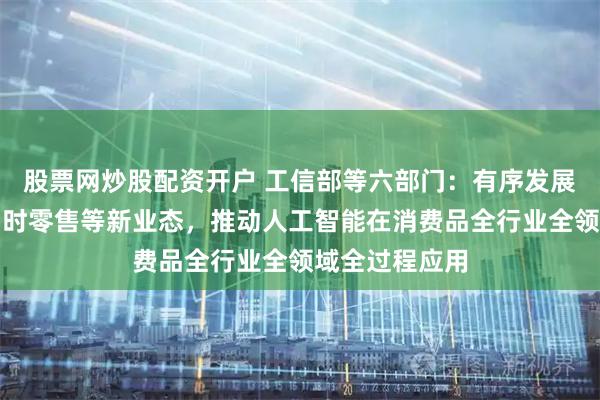 股票网炒股配资开户 工信部等六部门：有序发展直播电商、即时零售等新业态，推动人工智能在消费品全行业全领域全过程应用