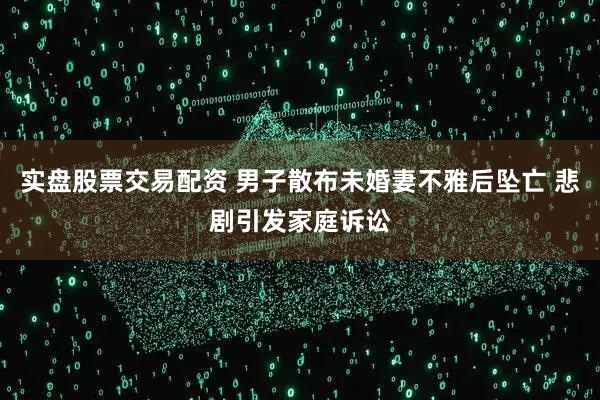 实盘股票交易配资 男子散布未婚妻不雅后坠亡 悲剧引发家庭诉讼
